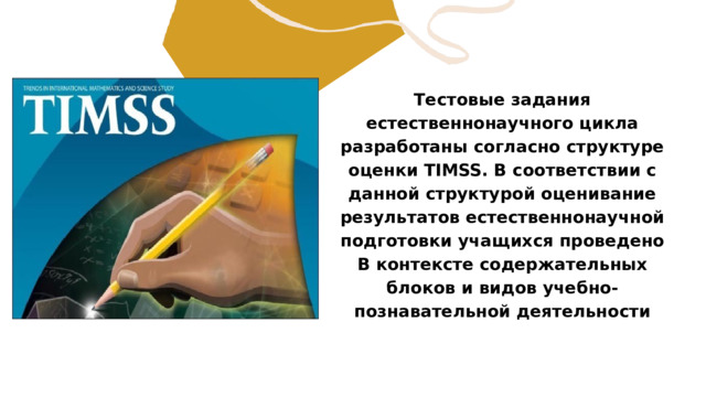 Тестовые задания естественнонаучного цикла разработаны согласно структуре оценки TIMSS. В соответствии с данной структурой оценивание результатов естественнонаучной подготовки учащихся проведено B контексте содержательных блоков и видов учебно-познавательной деятельности 