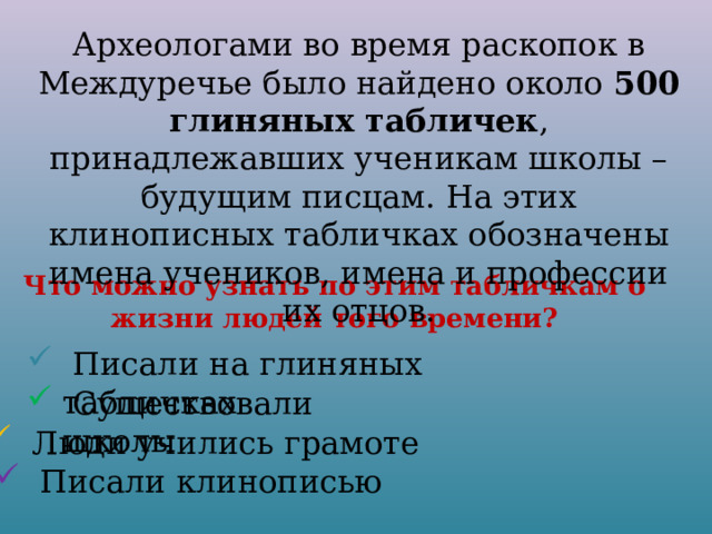 Археологами во время раскопок в Междуречье было найдено около 500 глиняных табличек , принадлежавших ученикам школы – будущим писцам. На этих клинописных табличках обозначены имена учеников, имена и профессии их отцов. Что можно узнать по этим табличкам о жизни людей того времени?  Писали на глиняных табличках  Существовали школы  Люди учились грамоте  Писали клинописью 