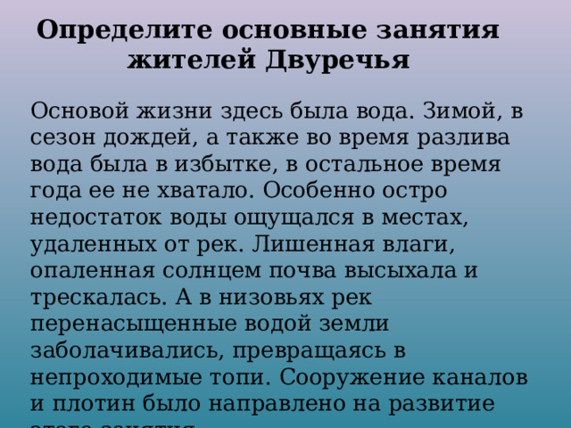 Определите основные занятия жителей Двуречья Основой жизни здесь была вода. Зимой, в сезон дождей, а также во время разлива вода была в избытке, в остальное время года ее не хватало. Особенно остро недостаток воды ощущался в местах, удаленных от рек. Лишенная влаги, опаленная солнцем почва высыхала и трескалась. А в низовьях рек перенасыщенные водой земли заболачивались, превращаясь в непроходимые топи. Сооружение каналов и плотин было направлено на развитие этого занятия. О каком занятии идет речь? 