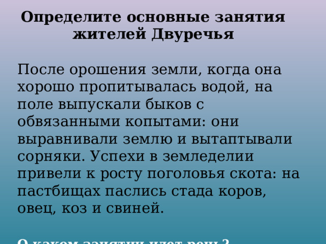 Определите основные занятия жителей Двуречья После орошения земли, когда она хорошо пропитывалась водой, на поле выпускали быков с обвязанными копытами: они выравнивали землю и вытаптывали сорняки. Успехи в земледелии привели к росту поголовья скота: на пастбищах паслись стада коров, овец, коз и свиней. О каком занятии идет речь? 