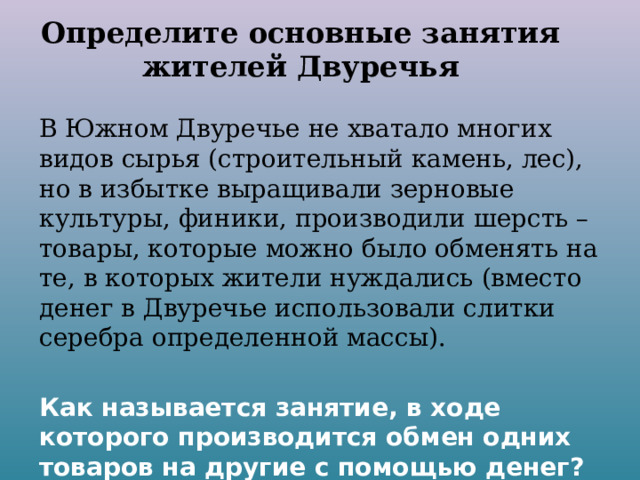Определите основные занятия жителей Двуречья В Южном Двуречье не хватало многих видов сырья (строительный камень, лес), но в избытке выращивали зерновые культуры, финики, производили шерсть – товары, которые можно было обменять на те, в которых жители нуждались (вместо денег в Двуречье использовали слитки серебра определенной массы).  Как называется занятие, в ходе которого производится обмен одних товаров на другие с помощью денег? 