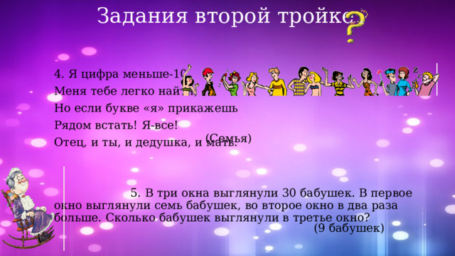 Задания второй тройке 4. Я цифра меньше-10, Меня тебе легко найти, Но если букве «я» прикажешь Рядом встать! Я-все! Отец, и ты, и дедушка, и мать.  5. В три окна выглянули 30 бабушек. В первое окно выглянули семь бабушек, во второе окно в два раза больше. Сколько бабушек выглянули в третье окно? (Семья) (9 бабушек) 