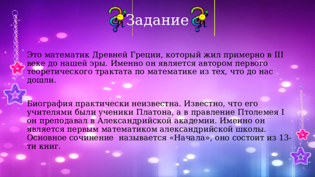 Задание Это математик Древней Греции, который жил примерно в III веке до нашей эры. Именно он является автором первого теоретического трактата по математике из тех, что до нас дошли. Биография практически неизвестна. Известно, что его учителями были ученики Платона, а в правление Птолемея I он преподавал в Александрийской академии. Именно он является первым математиком александрийской школы. Основное сочинение называется «Начала», оно состоит из 13-ти книг. 