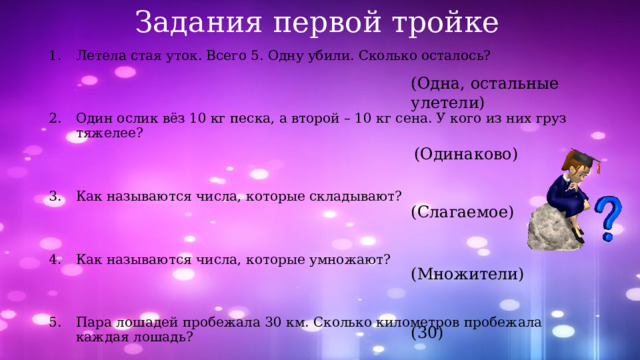 Задания первой тройке Летела стая уток. Всего 5. Одну убили. Сколько осталось? Один ослик вёз 10 кг песка, а второй – 10 кг сена. У кого из них груз тяжелее? Как называются числа, которые складывают? Как называются числа, которые умножают? Пара лошадей пробежала 30 км. Сколько километров пробежала каждая лошадь? (Одна, остальные улетели) (Одинаково) (Слагаемое) (Множители) (30) 