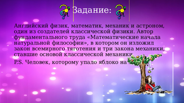 Задание: Английский физик, математик, механик и астроном, один из создателей классической физики. Автор фундаментального труда «Математические начала натуральной философии», в котором он изложил закон всемирного тяготения и три закона механики, ставшие основой классической механики. P.S. Человек, которому упало яблоко на голову. 