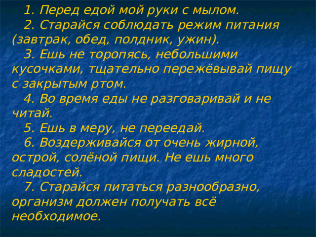 1. Перед едой мой руки с мылом. 2. Старайся соблюдать режим питания (завтрак, обед, полдник, ужин). 3. Ешь не торопясь, небольшими кусочками, тщательно пережёвывай пищу с закрытым ртом. 4. Во время еды не разговаривай и не читай. 5. Ешь в меру, не переедай. 6. Воздерживайся от очень жирной, острой, солёной пищи. Не ешь много сладостей. 7. Старайся питаться разнообразно, организм должен получать всё необходимое.  