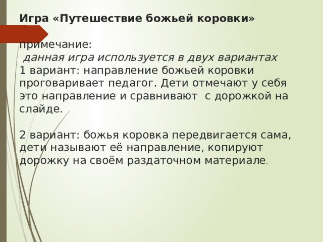 Игра «Путешествие божьей коровки»   примечание:  данная игра используется в двух вариантах  1 вариант: направление божьей коровки проговаривает педагог. Дети отмечают у себя это направление и сравнивают с дорожкой на слайде.   2 вариант: божья коровка передвигается сама, дети называют её направление, копируют дорожку на своём раздаточном материале . 