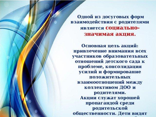  Одной из досуговых форм взаимодействия с родителями является социально-значимая акция.  Основная цель акций: привлечение внимания всех участников образовательных отношений детского сада к проблеме, консолидация усилий и формирование положительных взаимоотношений между коллективом ДОО и родителями. Акции служат хорошей пропагандой среди родительской общественности. Дети видят отношение родителей, организацию мероприятия и сами в ней участвуют. 
