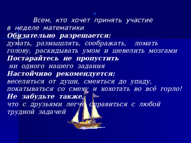 » Всем, кто хочет принять участие в неделе математики Обязательно разрешается: думать, размышлять, соображать, ломать голову, раскидывать умом и шевелить мозгами Постарайтесь не пропустить  ни одного нашего задания Настойчиво рекомендуется: веселиться от души, смеяться до упаду, покатываться со смеху и хохотать во всё горло! Не забудьте также, что с друзьями легче справиться с любой трудной задачей 