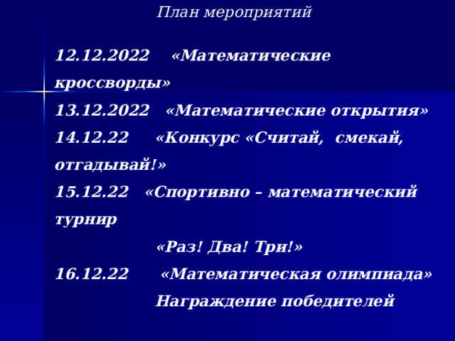 План мероприятий     12.12.2022 «Математические кроссворды» 13.12.2022 «Математические открытия» 14.12.22 «Конкурс «Считай, смекай, отгадывай!» 15.12.22 «Спортивно – математический турнир  «Раз! Два! Три!» 16.12.22 «Математическая олимпиада»  Награждение победителей        