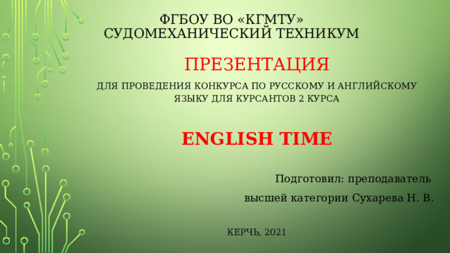 ФГБОУ ВО «КГМТУ»  СУДОМЕХАНИЧЕСКИЙ ТЕХНИКУМ Презентация Для проведения конкурса по русскому и английскому языку для курсантов 2 курса ENGLISH TIME Подготовил: преподаватель высшей категории Сухарева Н. В. КЕРЧЬ, 2021 
