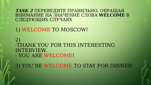 task 2 Переведите правильно, обращая внимание на значение слова Welcome в следующих случаях   1) Welcome to Moscow!     2)  -Thank you for this interesting interview.  - You are welcome !     3) You’re welcome  to stay for dinner.   