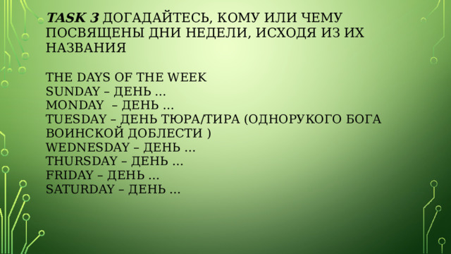 task 3 Догадайтесь, кому или чему посвящены дни недели, исходя из их названия   THE DAYS OF THE WEEK  Sunday – день …  Monday – день …  Tuesday – день Тюра/Тира (однорукого бога воинской доблести )  Wednesday – день …  Thursday – день …  Friday – день …  Saturday – день …     