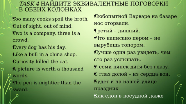task 4 Найдите эквивалентные поговорки в обеих колонках Любопытной Варваре на базаре нос оторвали. Третий – лишний.  Что написано пером – не вырубишь топором. Лучше один раз увидеть, чем сто раз услышать. У семи нянек дитя без глазу. С глаз долой – из сердца вон. Будет и на нашей улице праздник Как слон в посудной лавке Too many cooks spoil the broth. Out of sight, out of mind. Two is a company, three is a crowd. Every dog has his day. Like a bull in a china shop. Curiosity killed the cat. A picture is worth a thousand words. The pen is mightier than the sward. 