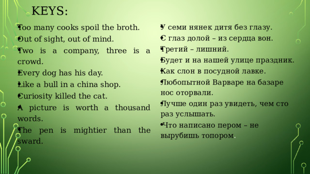 Keys: Too many cooks spoil the broth. Out of sight, out of mind. Two is a company, three is a crowd. Every dog has his day. Like a bull in a china shop. Curiosity killed the cat. A picture is worth a thousand words. The pen is mightier than the sward. У семи нянек дитя без глазу. С глаз долой – из сердца вон. Третий – лишний. Будет и на нашей улице праздник. Как слон в посудной лавке. Любопытной Варваре на базаре нос оторвали. Лучше один раз увидеть, чем сто раз услышать.  Что написано пером – не  вырубишь топором . 
