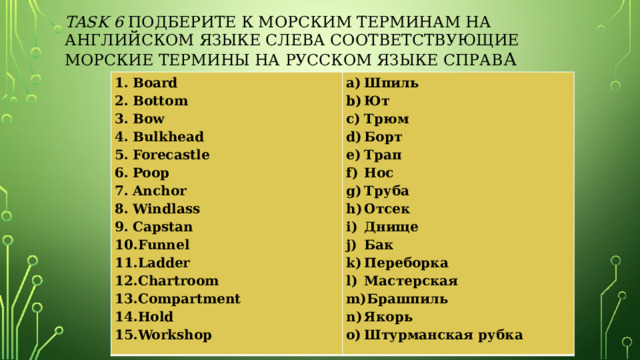 Task 6 Подберите к морским терминам на английском языке слева соответствующие морские термины на русском языке справ а Board Bottom Bow Bulkhead Forecastle Poop Anchor Windlass Capstan Funnel Ladder Chartroom Compartment Hold Workshop Шпиль Ют Трюм Борт Трап Нос Труба Отсек Днище Бак Переборка Мастерская Брашпиль Якорь Штурманская рубка 