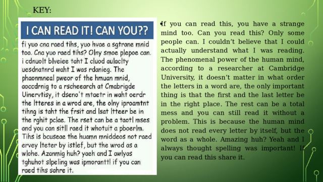 KEY: If you can read this, you have a strange mind too. Can you read this? Only some people can. I couldn’t believe that I could actually understand what I was reading. The phenomenal power of the human mind, according to a researcher at Cambridge University, it doesn’t matter in what order the letters in a word are, the only important thing is that the first and the last letter be in the right place. The rest can be a total mess and you can still read it without a problem. This is because the human mind does not read every letter by itself, but the word as a whole. Amazing huh? Yeah and I always thought spelling was important! If you can read this share it. 
