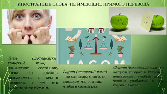 Иностранные слова, не имеющие прямого перевода Tartle (шотландский гэльский язык) – паническое состояние, когда вы должны познакомить с кем-то человека, а имя его вспомнить не можете.  Glaswen (валлийский язык, на котором говорят в Уэльсе) – неискренняя улыбка: когда человек улыбается, а ему совсем невесело. Lagom (шведский язык ) – не слишком много, не слишком мало, а так, чтобы в самый раз. 
