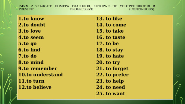 Task 2 Укажите номера глаголов, которые не употребляются в Present Progressive (Continuous).   to know to doubt to love to seem to go to find to do to mind to remember to understand to turn to believe   13. to like   14. to come 15. to take 16. to taste 17. to be 18. to stay 19. to hate 20. to try 21. to forget 22. to prefer 23. to help 24. to need 25. to want   