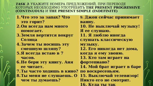   task 3 : Укажите номера предложений, при переводе которых необходимо употребить the Present Progressive (Continuous) и the Present Simple (Indefinite)    Что это за запах? Что это горит? Он всегда нам много помогает. Земля вертится вокруг Солнца Зачем ты носишь эту смешную шляпу? Я всегда встаю в 7 часов. Не бери эту книгу. Аня ее читает. Ты часто ходишь в кино? Ты меня не слушаешь. О чем ты думаешь?   9. Джон сейчас принимает ванну. 10. Не выключай музыку! Я ее слушаю. 11. Я люблю иногда слушать классическую музыку. 12. Его никогда нет дома, когда я ему звоню. 13. Кто там играет на фортепиано? 14. Мой брат играет в баре по воскресеньям. 15. Выключай телевизор! Никто его не смотрит. 16. Куда ты так торопишься?   