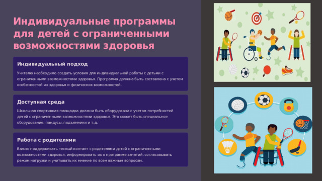 Индивидуальные программы для детей с ограниченными возможностями здоровья Индивидуальный подход Учителю необходимо создать условия для индивидуальной работы с детьми с ограниченными возможностями здоровья. Программа должна быть составлена с учетом особенностей их здоровья и физических возможностей. Доступная среда Школьная спортивная площадка должна быть оборудована с учетом потребностей детей с ограниченными возможностями здоровья. Это может быть специальное оборудование, пандусы, подъемники и т.д. Работа с родителями Важно поддерживать тесный контакт с родителями детей с ограниченными возможностями здоровья, информировать их о программе занятий, согласовывать режим нагрузки и учитывать их мнение по всем важным вопросам. 