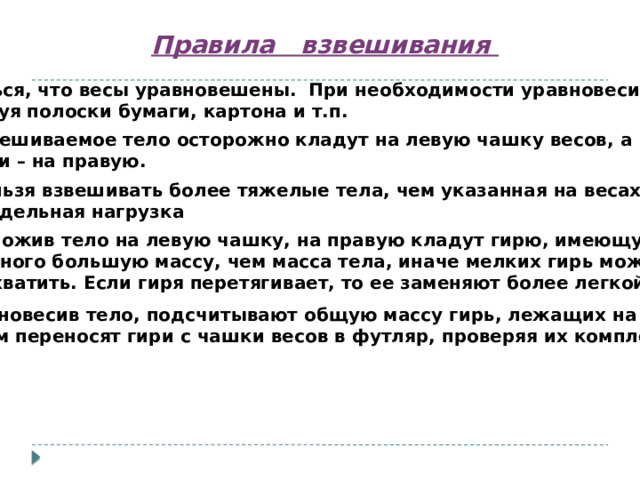 Правила взвешивания 1. Убедиться, что весы уравновешены. При необходимости уравновесить их,  используя полоски бумаги, картона и т.п.  2. Взвешиваемое тело осторожно кладут на левую чашку весов, а  гири – на правую. 3. Нельзя взвешивать более тяжелые тела, чем указанная на весах  предельная нагрузка 4. Положив тело на левую чашку, на правую кладут гирю, имеющую  немного большую массу, чем масса тела, иначе мелких гирь может  не хватить. Если гиря перетягивает, то ее заменяют более легкой. 5. Уравновесив тело, подсчитывают общую массу гирь, лежащих на чашке.  Затем переносят гири с чашки весов в футляр, проверяя их комплектацию. 
