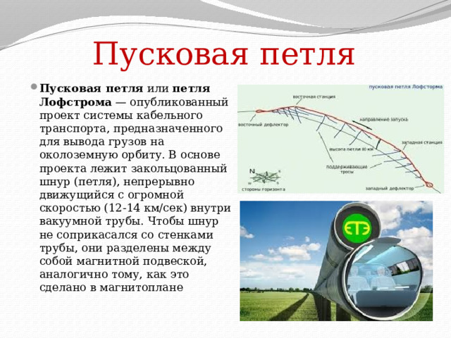Пусковая петля Пусковая петля  или  петля Лофстрома  — опубликованный проект системы кабельного транспорта, предназначенного для вывода грузов на околоземную орбиту. В основе проекта лежит закольцованный шнур (петля), непрерывно движущийся с огромной скоростью (12-14 км/сек) внутри вакуумной трубы. Чтобы шнур не соприкасался со стенками трубы, они разделены между собой магнитной подвеской, аналогично тому, как это сделано в магнитоплане 