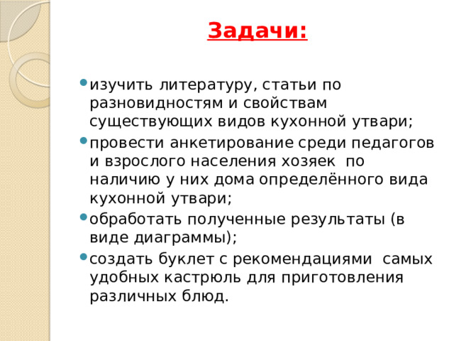 Задачи:   изучить литературу, статьи по разновидностям и свойствам существующих видов кухонной утвари; провести анкетирование среди педагогов и взрослого населения хозяек по наличию у них дома определённого вида кухонной утвари; обработать полученные результаты (в виде диаграммы); создать буклет с рекомендациями самых удобных кастрюль для приготовления различных блюд. 