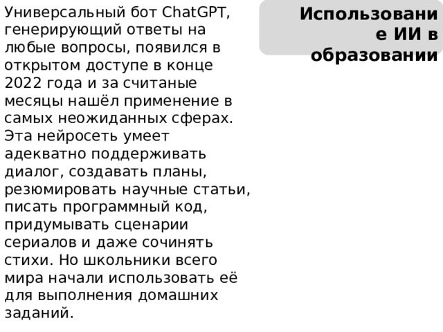 Использование ИИ в образовании Универсальный бот ChatGPT, генерирующий ответы на любые вопросы, появился в открытом доступе в конце 2022 года и за считаные месяцы нашёл применение в самых неожиданных сферах. Эта нейросеть умеет адекватно поддерживать диалог, создавать планы, резюмировать научные статьи, писать программный код, придумывать сценарии сериалов и даже сочинять стихи. Но школьники всего мира начали использовать её для выполнения домашних заданий. ‍ 