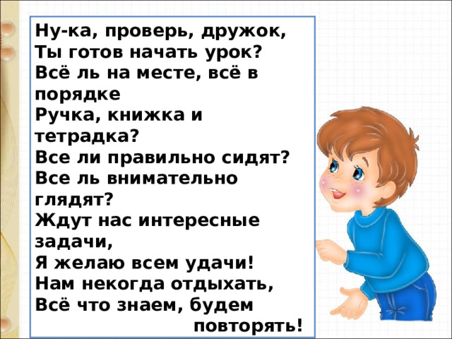 Ну-ка, проверь, дружок,  Ты готов начать урок?  Всё ль на месте, всё в порядке  Ручка, книжка и тетрадка?  Все ли правильно сидят?  Все ль внимательно глядят?  Ждут нас интересные задачи,  Я желаю всем удачи!  Нам некогда отдыхать,  Всё что знаем, будем  повторять! 