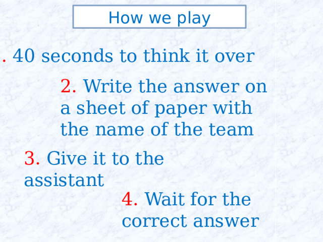 How we play 1. 40 seconds to think it over 2. Write the answer on a sheet of paper with the name of the team 3. Give it to the assistant 4. Wait for the correct answer 