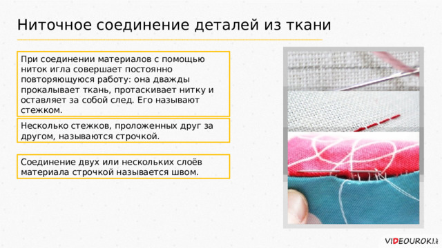 Ниточное соединение деталей из ткани При соединении материалов с помощью ниток игла совершает постоянно повторяющуюся работу: она дважды прокалывает ткань, протаскивает нитку и оставляет за собой след. Его называют стежком. Несколько стежков, проложенных друг за другом, называются строчкой. Соединение двух или нескольких слоёв материала строчкой называется швом. 
