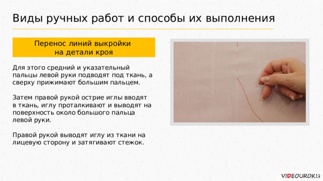 Виды ручных работ и способы их выполнения Перенос линий выкройки на детали кроя Для этого средний и указательный пальцы левой руки подводят под ткань, а сверху прижимают большим пальцем. Затем правой рукой острие иглы вводят в ткань, иглу проталкивают и выводят на поверхность около большого пальца левой руки. Правой рукой выводят иглу из ткани на лицевую сторону и затягивают стежок. 