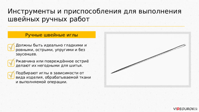 Инструменты и приспособления для выполнения швейных ручных работ Ручные швейные иглы Должны быть идеально гладкими и ровными, острыми, упругими и без заусенцев. Ржавчина или повреждённое остриё делают их негодными для шитья. Подбирают иглы в зависимости от вида изделия, обрабатываемой ткани и выполняемой операции. 