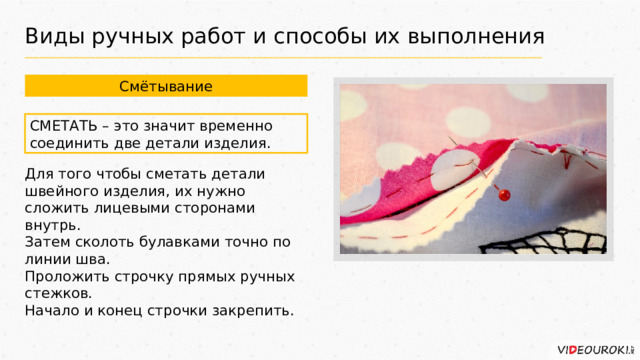 Виды ручных работ и способы их выполнения Смётывание СМЕТАТЬ – это значит временно соединить две детали изделия. Для того чтобы сметать детали швейного изделия, их нужно сложить лицевыми сторонами внутрь. Затем сколоть булавками точно по линии шва. Проложить строчку прямых ручных стежков. Начало и конец строчки закрепить. 