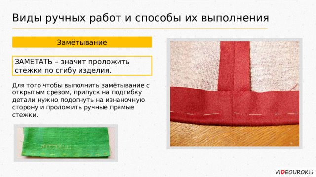 Виды ручных работ и способы их выполнения Замётывание ЗАМЕТАТЬ – значит проложить стежки по сгибу изделия. Для того чтобы выполнить замётывание с открытым срезом, припуск на подгибку детали нужно подогнуть на изнаночную сторону и проложить ручные прямые стежки. 