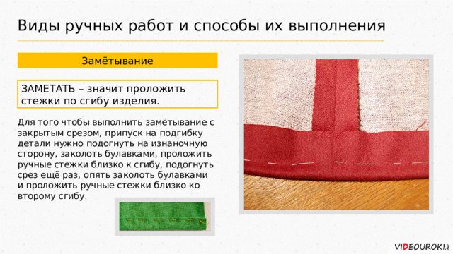 Виды ручных работ и способы их выполнения Замётывание ЗАМЕТАТЬ – значит проложить стежки по сгибу изделия. Для того чтобы выполнить замётывание с закрытым срезом, припуск на подгибку детали нужно подогнуть на изнаночную сторону, заколоть булавками, проложить ручные стежки близко к сгибу, подогнуть срез ещё раз, опять заколоть булавками и проложить ручные стежки близко ко второму сгибу. 