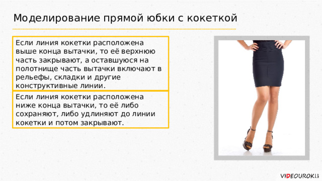 Моделирование прямой юбки с кокеткой Если линия кокетки расположена выше конца вытачки, то её верхнюю часть закрывают, а оставшуюся на полотнище часть вытачки включают в рельефы, складки и другие конструктивные линии. Если линия кокетки расположена ниже конца вытачки, то её либо сохраняют, либо удлиняют до линии кокетки и потом закрывают. 