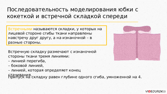 Последовательность моделирования юбки с кокеткой и встречной складкой спереди Встречными называются складки, у которых на лицевой стороне сгибы ткани направлены навстречу друг другу, а на изнаночной – в разные стороны. Встречную складку размечают с изнаночной стороны ткани тремя линиями: – линией перегиба, – боковой линией, – линией, которая определяет конец стачивания. Припуск на складку равен глубине одного сгиба, умноженной на 4. 