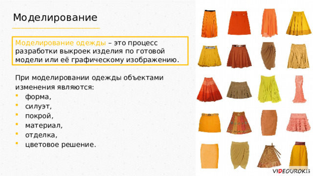Моделирование Моделирование одежды – это процесс разработки выкроек изделия по готовой модели или её графическому изображению. При моделировании одежды объектами изменения являются: форма, силуэт, покрой, материал, отделка, цветовое решение. 