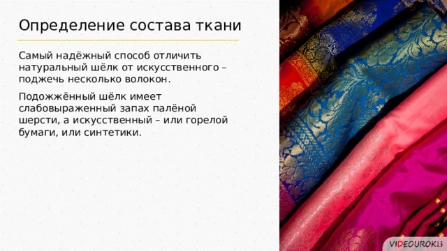 Определение состава ткани Самый надёжный способ отличить натуральный шёлк от искусственного – поджечь несколько волокон. Подожжённый шёлк имеет слабовыраженный запах палёной шерсти, а искусственный – или горелой бумаги, или синтетики. 