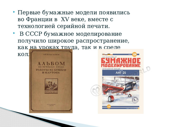 Первые бумажные модели появились во Франции в  ХV веке, вместе с технологией серийной печати.  В СССР бумажное моделирование получило широкое распространение, как на уроках труда, так и в среде коллекционеров.  
