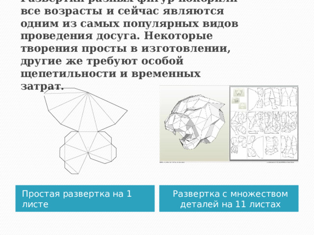 Развёртки разных фигур покорили все возрасты и сейчас являются одним из самых популярных видов проведения досуга. Некоторые  творения просты в изготовлении, другие же требуют особой щепетильности и временных затрат. Простая развертка на 1 листе Развертка с множеством деталей на 11 листах  
