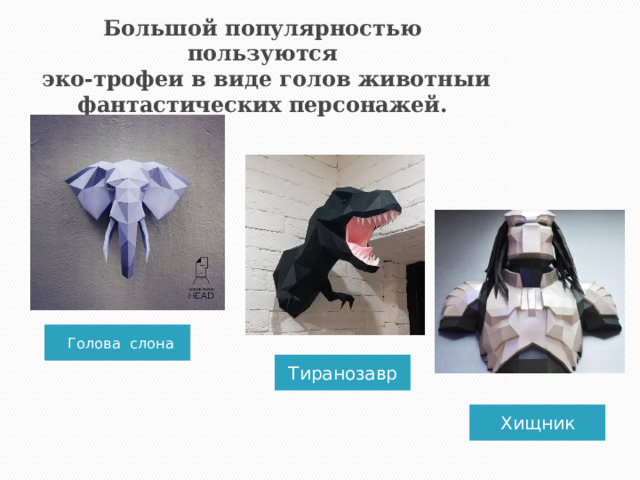 Большой популярностью пользуются  эко-трофеи в виде голов животныи фантастических персонажей. Голова слона Тиранозавр Хищник  