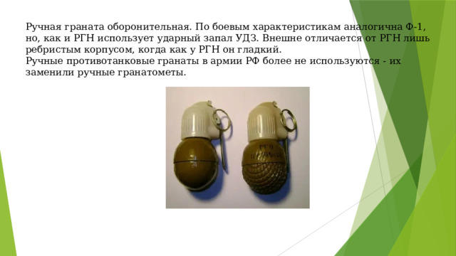 Ручная граната оборонительная. По боевым характеристикам аналогична Ф-1, но, как и РГН использует ударный запал УДЗ. Внешне отличается от РГН лишь ребристым корпусом, когда как у РГН он гладкий. Ручные противотанковые гранаты в армии РФ более не используются - их заменили ручные гранатометы. 