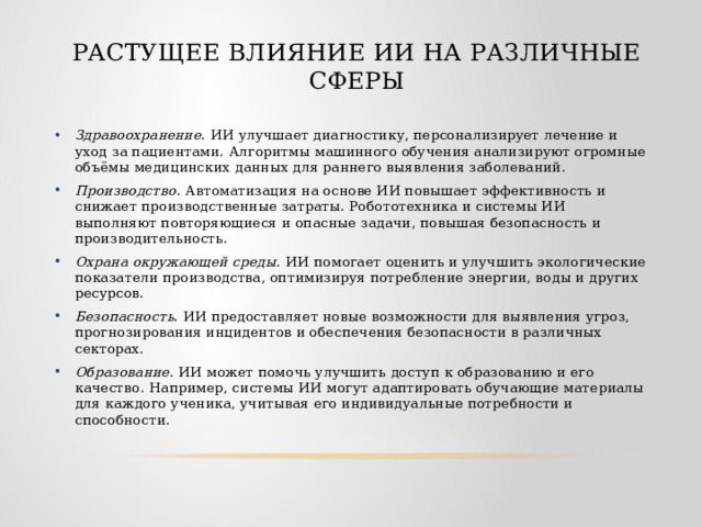 Растущее влияние ИИ на различные сферы Здравоохранение . ИИ улучшает диагностику, персонализирует лечение и уход за пациентами. Алгоритмы машинного обучения анализируют огромные объёмы медицинских данных для раннего выявления заболеваний. Производство . Автоматизация на основе ИИ повышает эффективность и снижает производственные затраты. Робототехника и системы ИИ выполняют повторяющиеся и опасные задачи, повышая безопасность и производительность. Охрана окружающей среды. ИИ помогает оценить и улучшить экологические показатели производства, оптимизируя потребление энергии, воды и других ресурсов. Безопасность . ИИ предоставляет новые возможности для выявления угроз, прогнозирования инцидентов и обеспечения безопасности в различных секторах. Образование . ИИ может помочь улучшить доступ к образованию и его качество. Например, системы ИИ могут адаптировать обучающие материалы для каждого ученика, учитывая его индивидуальные потребности и способности. 