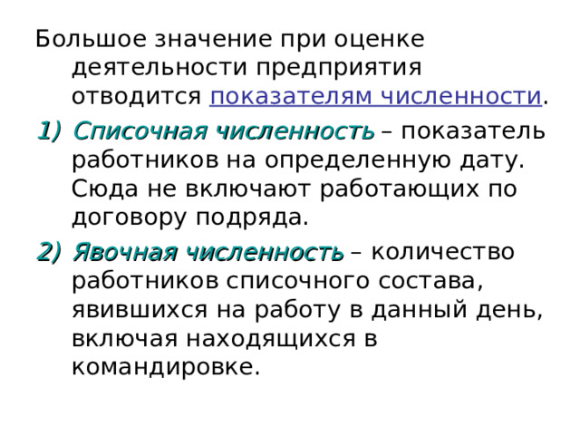 Большое значение при оценке деятельности предприятия отводится показателям численности . Списочная численность – показатель работников на определенную дату. Сюда не включают работающих по договору подряда. Явочная численность – количество работников списочного состава, явившихся на работу в данный день, включая находящихся в командировке. 