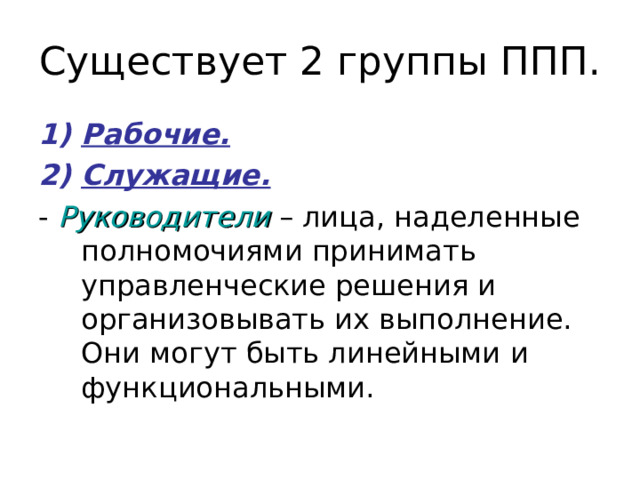 Существует 2 группы ППП. Рабочие. Служащие. - Руководители – лица, наделенные полномочиями принимать управленческие решения и организовывать их выполнение. Они могут быть линейными и функциональными. 
