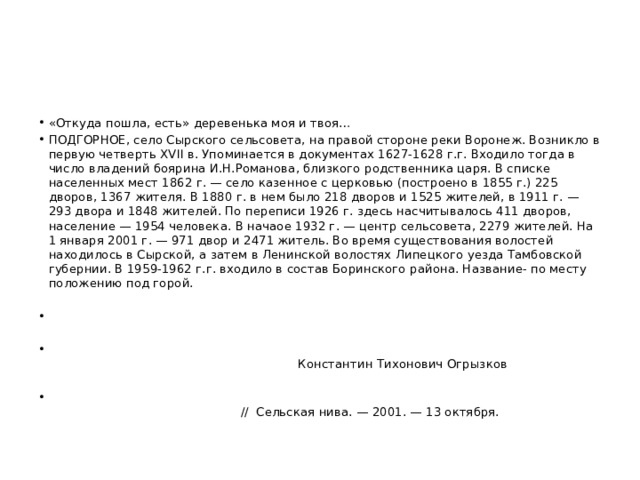 «Откуда пошла, есть» деревенька моя и твоя… ПОДГОРНОЕ, село Сырского сельсовета, на правой стороне реки Воронеж. Возникло в первую четверть XVII в. Упоминается в документах 1627-1628 г.г. Входило тогда в число владений боярина И.Н.Романова, близкого родственника царя. В списке населенных мест 1862 г. — село казенное с церковью (построено в 1855 г.) 225 дворов, 1367 жителя. В 1880 г. в нем было 218 дворов и 1525 жителей, в 1911 г. — 293 двора и 1848 жителей. По переписи 1926 г. здесь насчитывалось 411 дворов, население — 1954 человека. В начаое 1932 г. — центр сельсовета, 2279 жителей. На 1 января 2001 г. — 971 двор и 2471 житель. Во время существования волостей находилось в Сырской, а затем в Ленинской волостях Липецкого уезда Тамбовской губернии. В 1959-1962 г.г. входило в состав Боринского района. Название- по месту положению под горой.  Константин Тихонович Огрызков  // Сельская нива. — 2001. — 13 октября. 