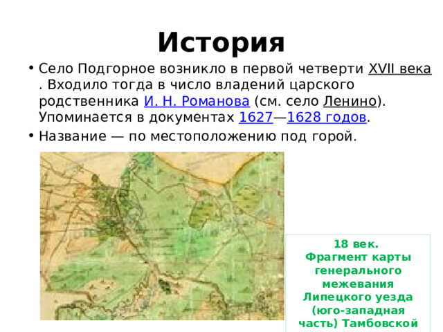 История Село Подгорное возникло в первой четверти XVII века . Входило тогда в число владений царского родственника И. Н. Романова (см. село Ленино ). Упоминается в документах 1627 — 1628 годов . Название — по местоположению под горой. 18 век. Фрагмент карты генерального межевания Липецкого уезда (юго-западная часть) Тамбовской губернии. 